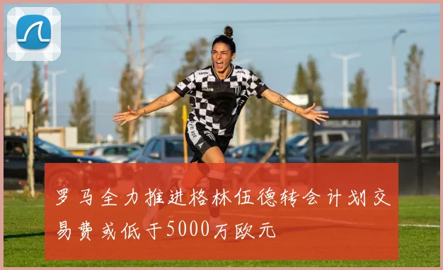 罗马全力推进格林伍德转会计划交易费或低于5000万欧元