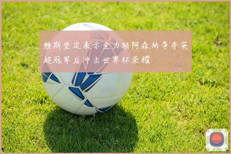 赖斯坚定表示全力助阿森纳争夺英超冠军后冲击世界杯荣耀