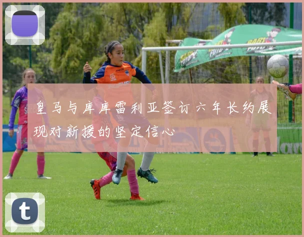 皇马与库库雷利亚签订六年长约展现对新援的坚定信心