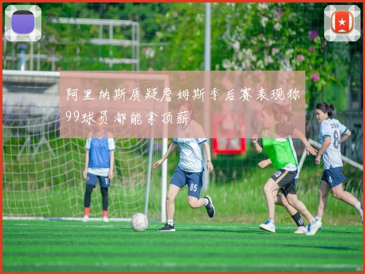阿里纳斯质疑詹姆斯季后赛表现称99球员都能拿顶薪