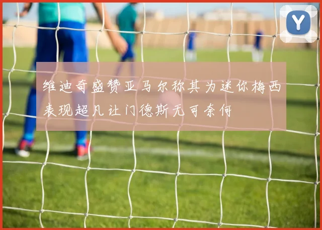 维迪奇盛赞亚马尔称其为迷你梅西表现超凡让门德斯无可奈何