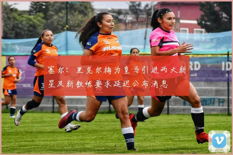 塞尔：里克尔梅为皇马引进两大新星及新教练要求延迟公布消息