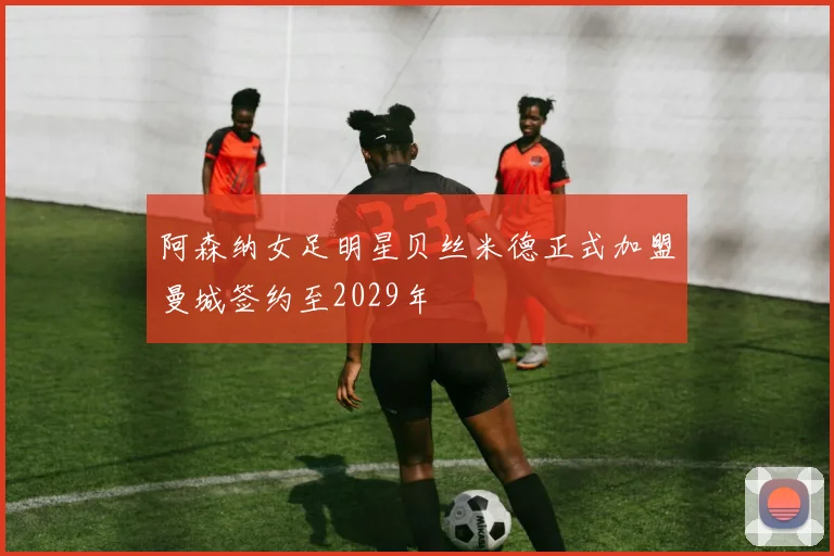 阿森纳女足明星贝丝米德正式加盟曼城签约至2029年