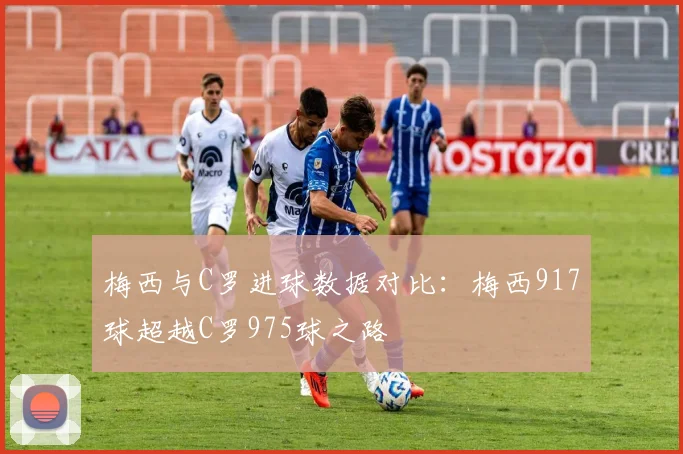 梅西与C罗进球数据对比：梅西917球超越C罗975球之路