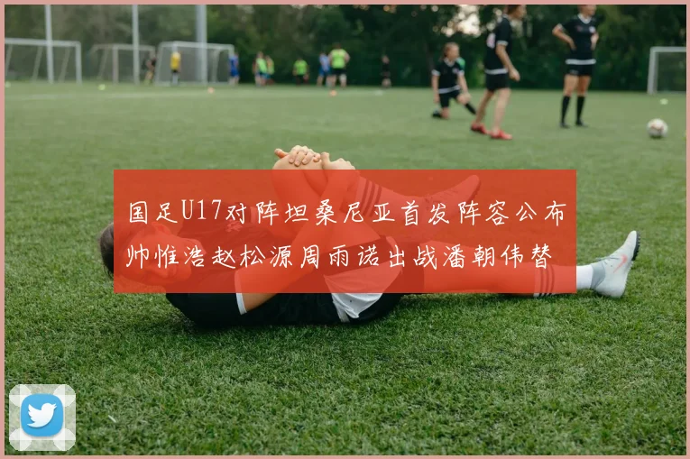 国足U17对阵坦桑尼亚首发阵容公布帅惟浩赵松源周雨诺出战潘朝伟替补