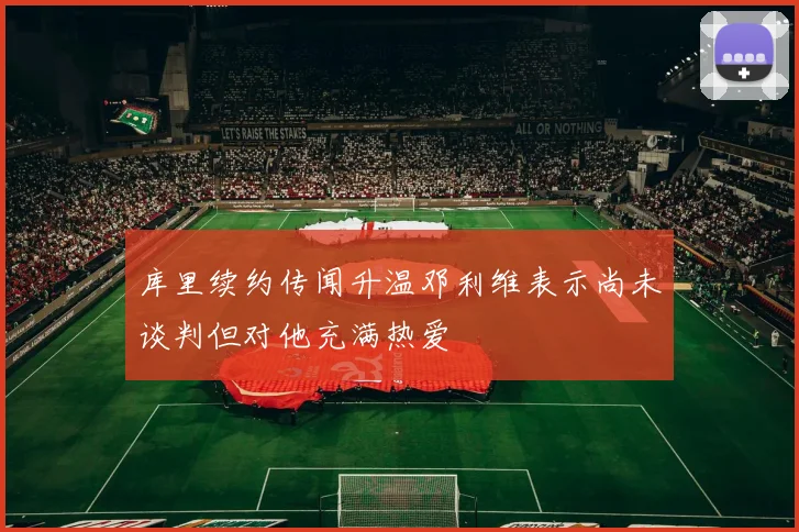 库里续约传闻升温邓利维表示尚未谈判但对他充满热爱