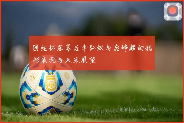 团结杯落幕后李弘权与庞峥麟的精彩表现与未来展望