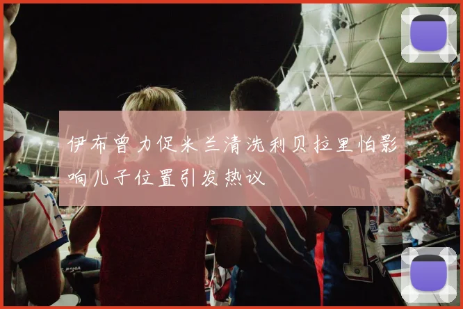 伊布曾力促米兰清洗利贝拉里怕影响儿子位置引发热议