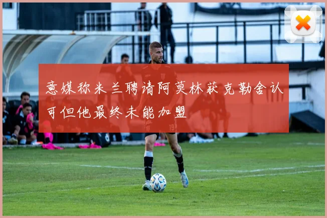 意媒称米兰聘请阿莫林获克勒舍认可但他最终未能加盟