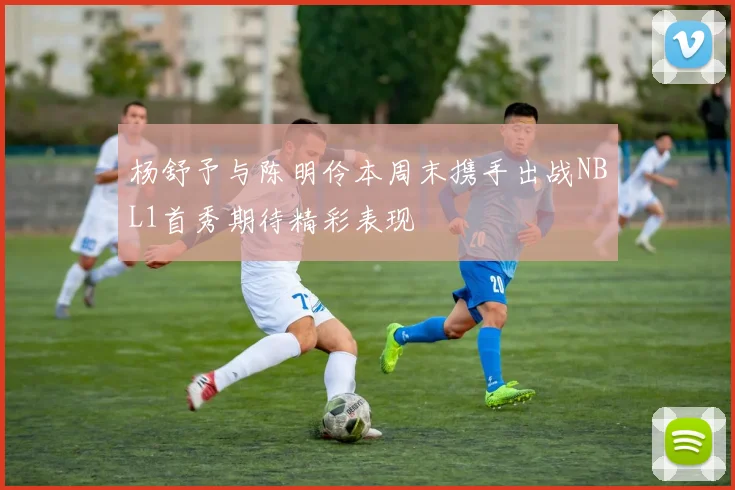 杨舒予与陈明伶本周末携手出战NBL1首秀期待精彩表现