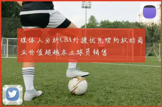 媒体人分析CBA外援优先续约权的商业价值超越本土球员销售