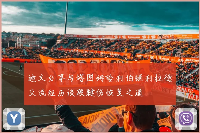 迪文分享与塔图姆哈利伯顿利拉德交流经历谈跟腱伤恢复之道