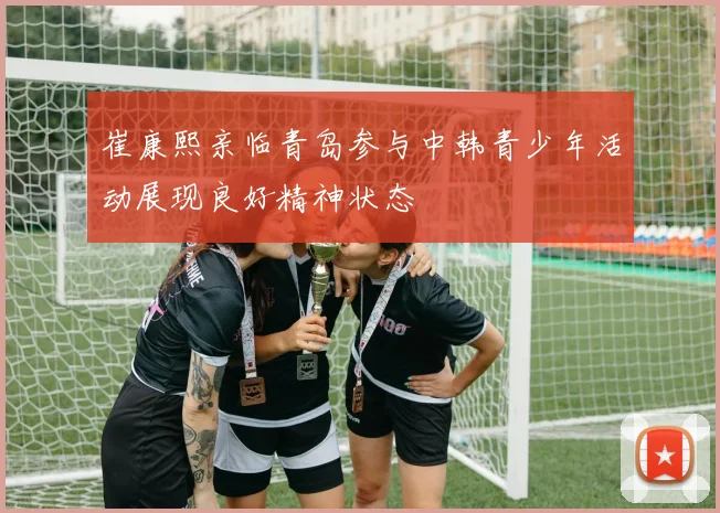 崔康熙亲临青岛参与中韩青少年活动展现良好精神状态