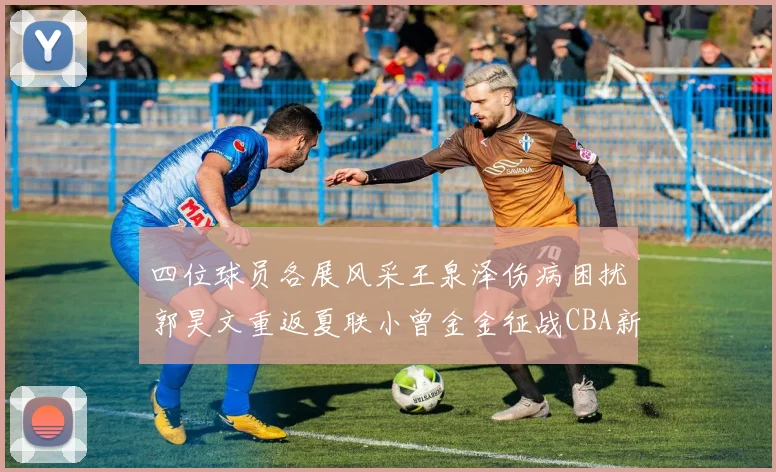 四位球员各展风采王泉泽伤病困扰郭昊文重返夏联小曾金金征战CBA新赛季