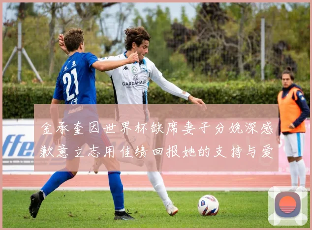 金承奎因世界杯缺席妻子分娩深感歉意立志用佳绩回报她的支持与爱