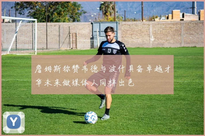 詹姆斯称赞韦德与波什具备卓越才华未来做媒体人同样出色