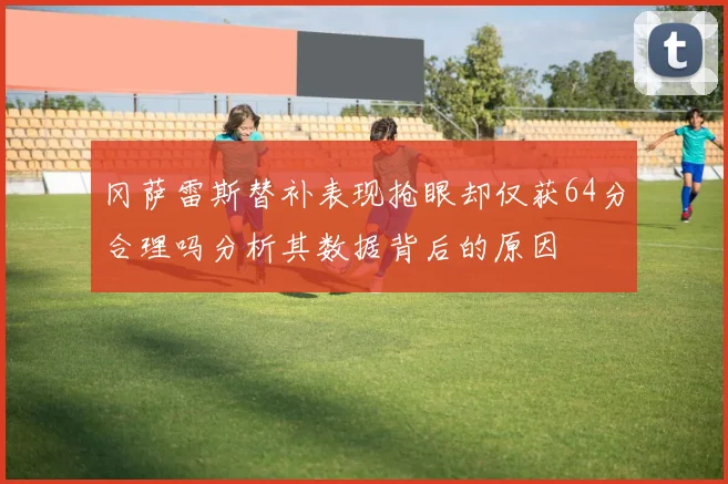 冈萨雷斯替补表现抢眼却仅获64分合理吗分析其数据背后的原因
