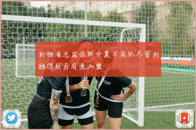 利物浦总监休斯今夏不离队尽管利雅得新月有意加盟