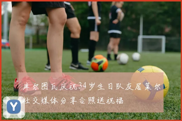 库尔图瓦庆祝34岁生日队友居莱尔社交媒体分享合照送祝福