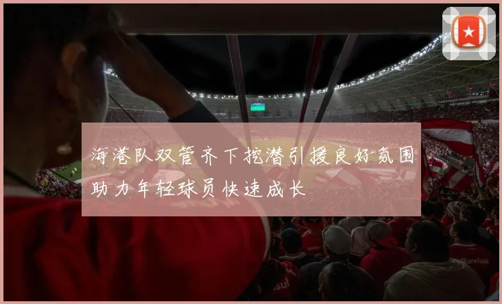 海港队双管齐下挖潜引援良好氛围助力年轻球员快速成长