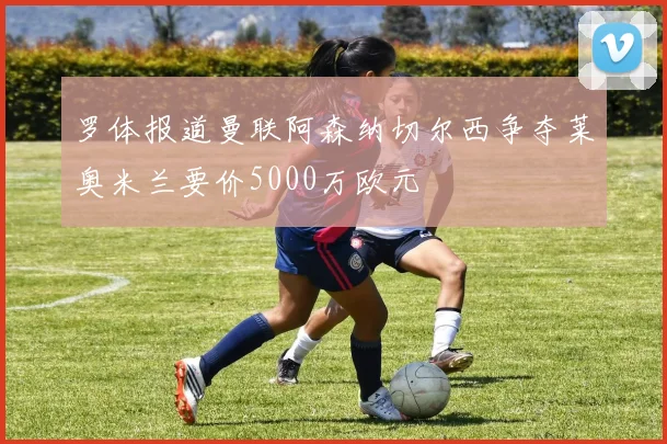 罗体报道曼联阿森纳切尔西争夺莱奥米兰要价5000万欧元