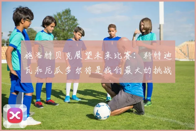 施洛特贝克展望未来比赛：科特迪瓦和厄瓜多尔将是我们最大的挑战