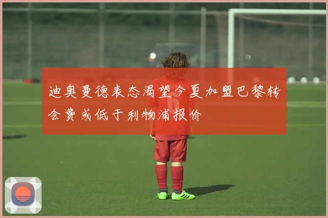 迪奥曼德表态渴望今夏加盟巴黎转会费或低于利物浦报价