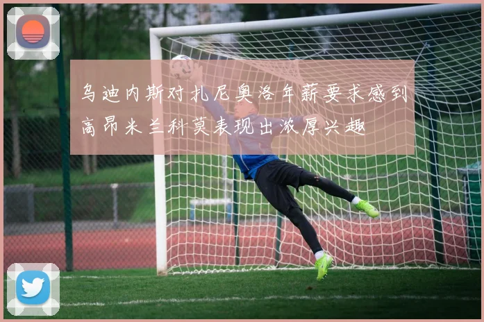 乌迪内斯对扎尼奥洛年薪要求感到高昂米兰科莫表现出浓厚兴趣