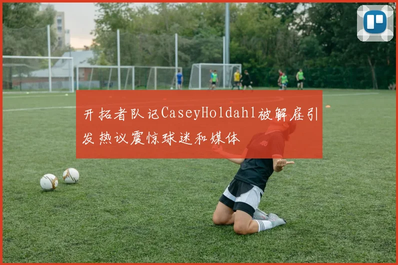 开拓者队记CaseyHoldahl被解雇引发热议震惊球迷和媒体